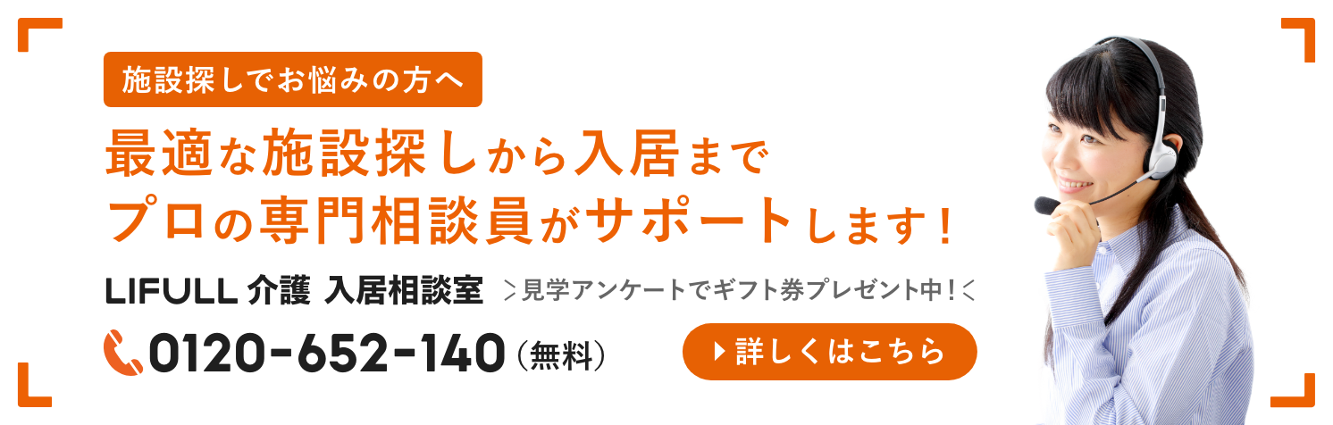 施設探しでお悩みの方へ
      最適な施設探しから入居までプロの専門相談員がサポートします！ LIFULL介護 入居相談員 0120-652-140(無料)